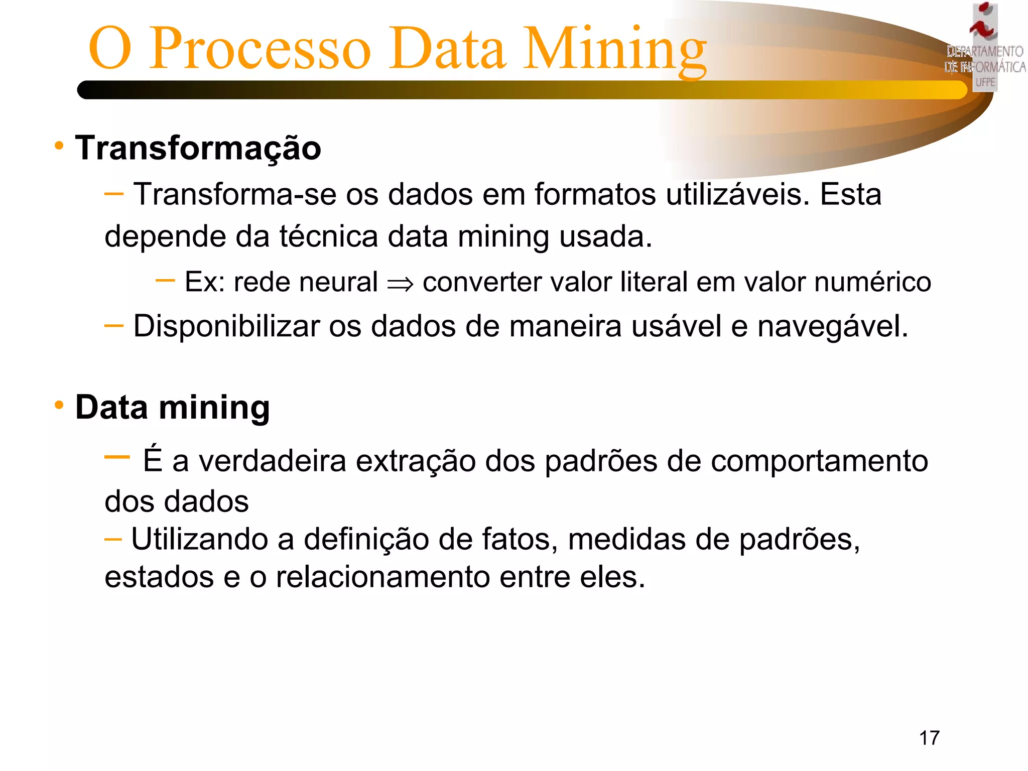 Transformação Transforma-se os dados em formatos utilizáveis. Esta depende da técnica data mining usada. Ex: rede neural    converter valor literal em valor numérico  Disponibilizar os dados de maneira usável e navegável. Data mining É a verdadeira extração dos padrões de comportamento dos dados Utilizando a definição de fatos, medidas de padrões, estados e o relacionamento entre eles. O Processo Data Mining 