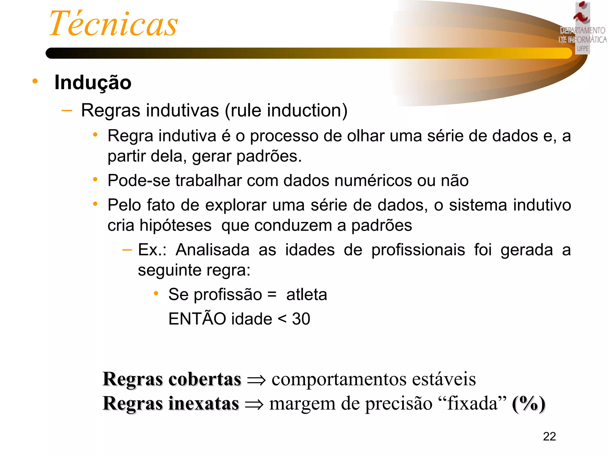 Técnicas  Indução Regras indutivas (rule induction) Regra indutiva é o processo de olhar uma série de dados e, a partir dela, gerar padrões. Pode-se trabalhar com dados numéricos ou não Pelo fato de explorar uma série de dados, o sistema indutivo cria hipóteses  que conduzem a padrões Ex.: Analisada as idades de profissionais foi gerada a seguinte regra: Se profissão =  atleta ENTÃO idade < 30 Regras cobertas     comportamentos estáveis  Regras inexatas     margem de precisão “fixada”  (%) 