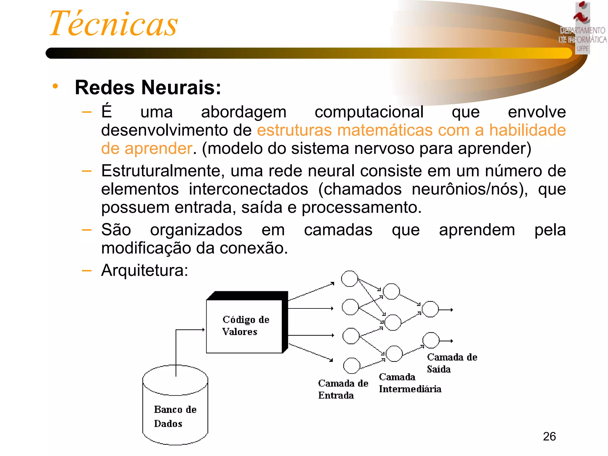 Técnicas Redes Neurais: É uma abordagem computacional que envolve desenvolvimento de  estruturas matemáticas com a habilidade de aprender . (modelo do sistema nervoso para aprender) Estruturalmente, uma rede neural consiste em um número de elementos interconectados (chamados neurônios/nós), que possuem entrada, saída e processamento.  São organizados em camadas que aprendem pela modificação da conexão. Arquitetura: 