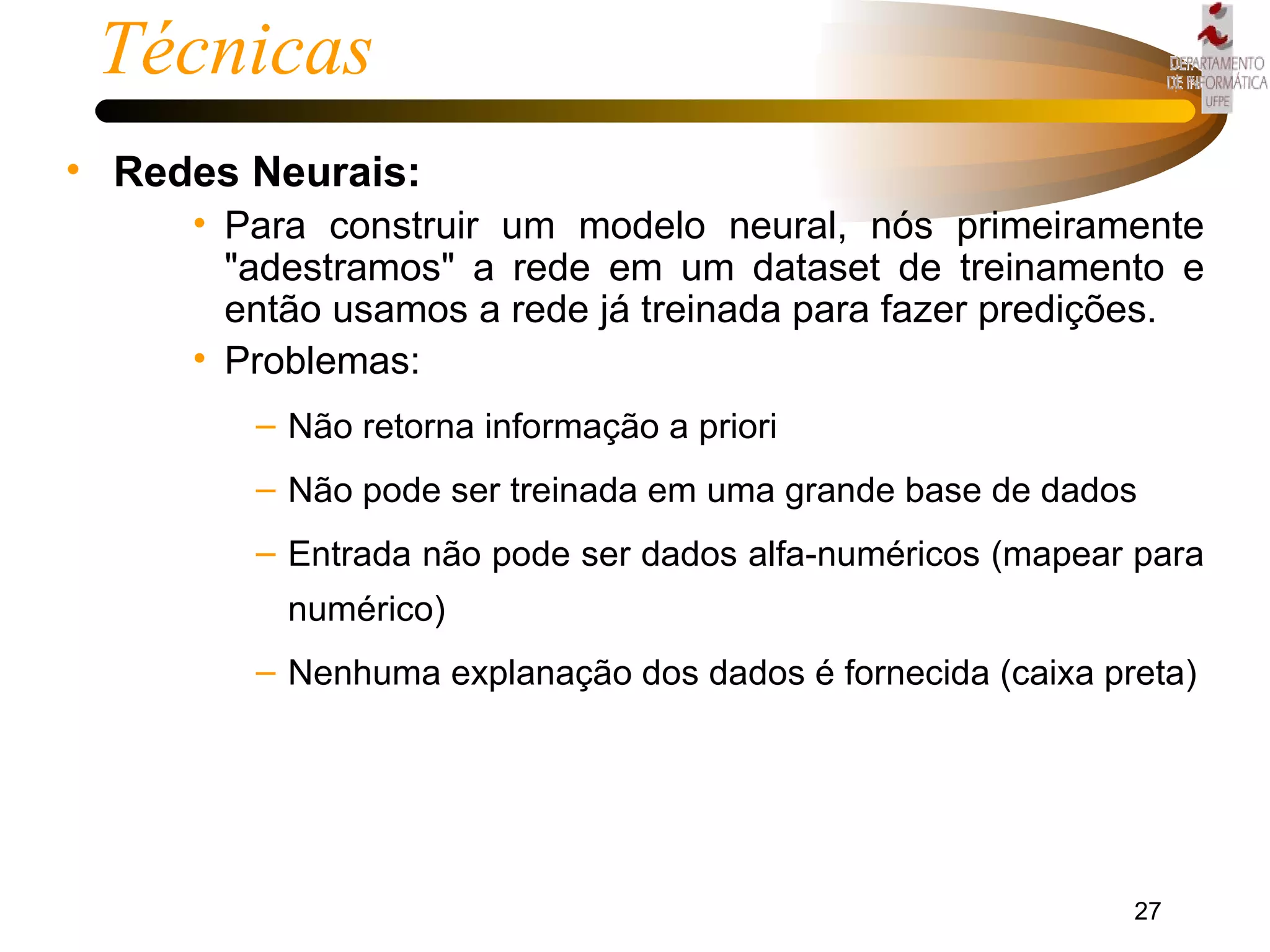 Técnicas Redes Neurais: Para construir um modelo neural, nós primeiramente "adestramos" a rede em um dataset de treinamento e então usamos a rede já treinada para fazer predições.  Problemas: Não retorna informação a priori Não pode ser treinada em uma grande base de dados Entrada não pode ser dados alfa-numéricos (mapear para numérico) Nenhuma explanação dos dados é fornecida (caixa preta) 