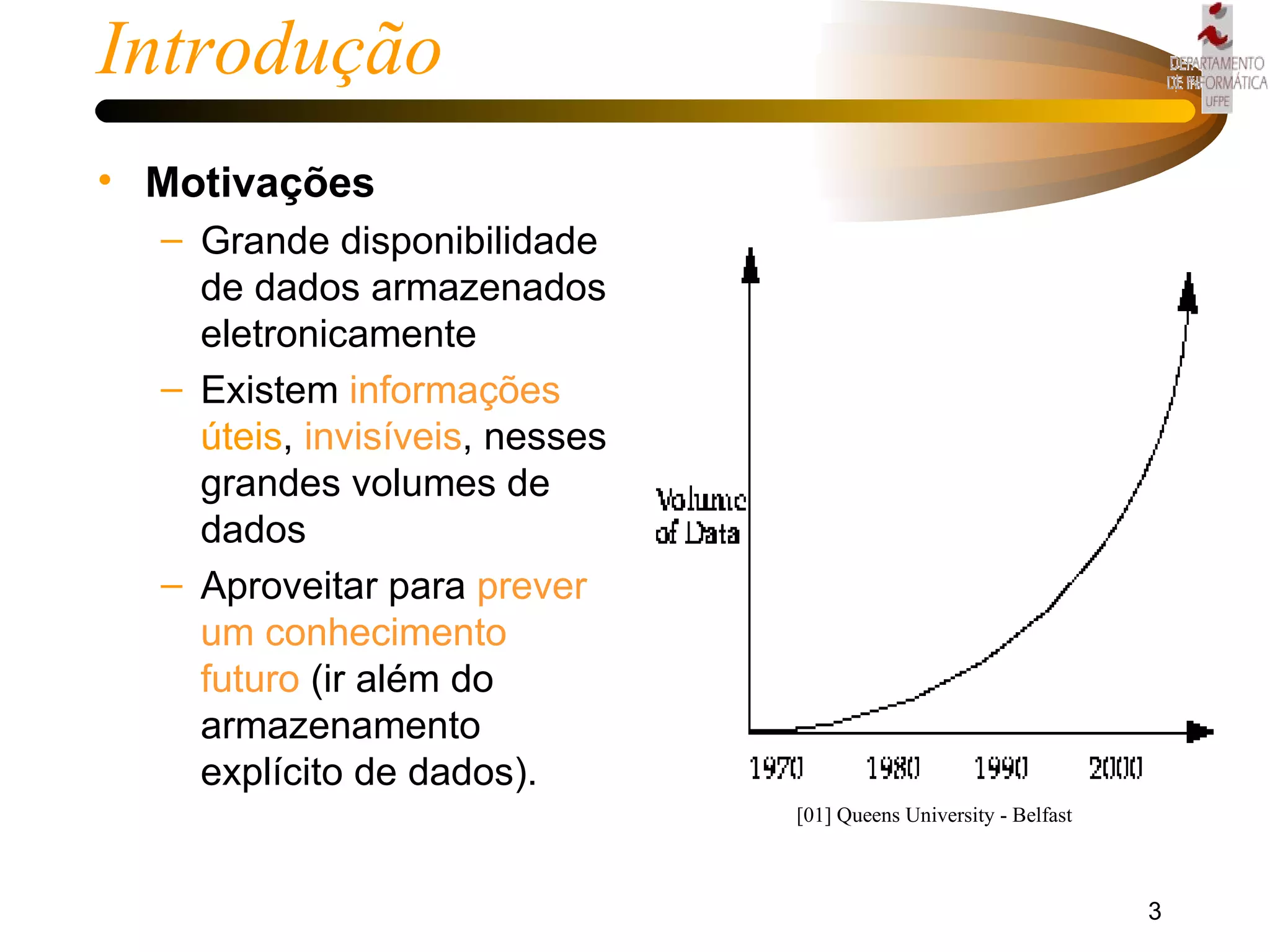 Introdução Motivações Grande disponibilidade de dados armazenados eletronicamente Existem  informações   úteis ,  invisíveis , nesses grandes volumes de dados  Aproveitar para  prever um conhecimento   futuro  (ir além do armazenamento explícito de dados). [01] Queens University - Belfast 