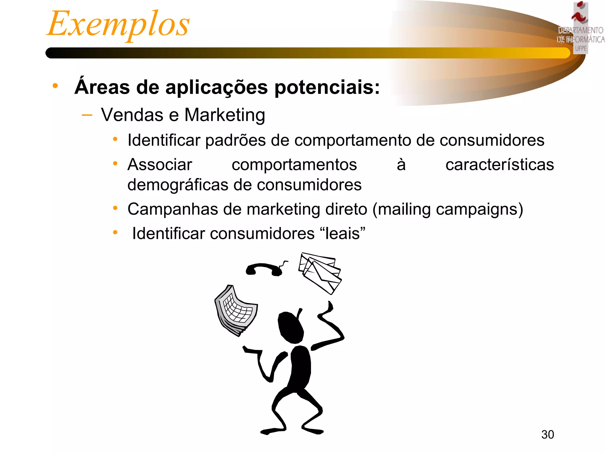Exemplos Áreas de aplicações potenciais: Vendas e Marketing Identificar padrões de comportamento de consumidores Associar comportamentos à características demográficas de consumidores Campanhas de marketing direto (mailing campaigns) Identificar consumidores “leais” 