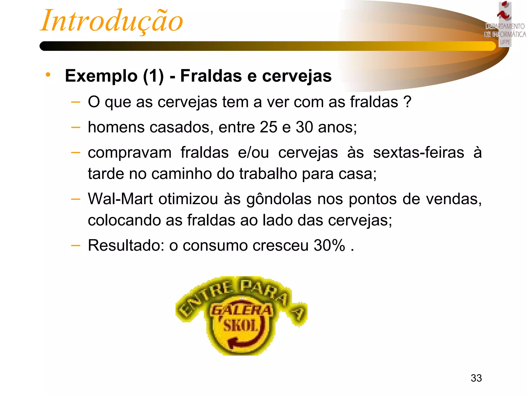 Introdução Exemplo (1) - Fraldas e cervejas O que as cervejas tem a ver com as fraldas ? homens casados, entre 25 e 30 anos; compravam fraldas e/ou cervejas às sextas-feiras à tarde no caminho do trabalho para casa; Wal-Mart otimizou às gôndolas nos pontos de vendas, colocando as fraldas ao lado das cervejas; Resultado: o consumo cresceu 30% . 