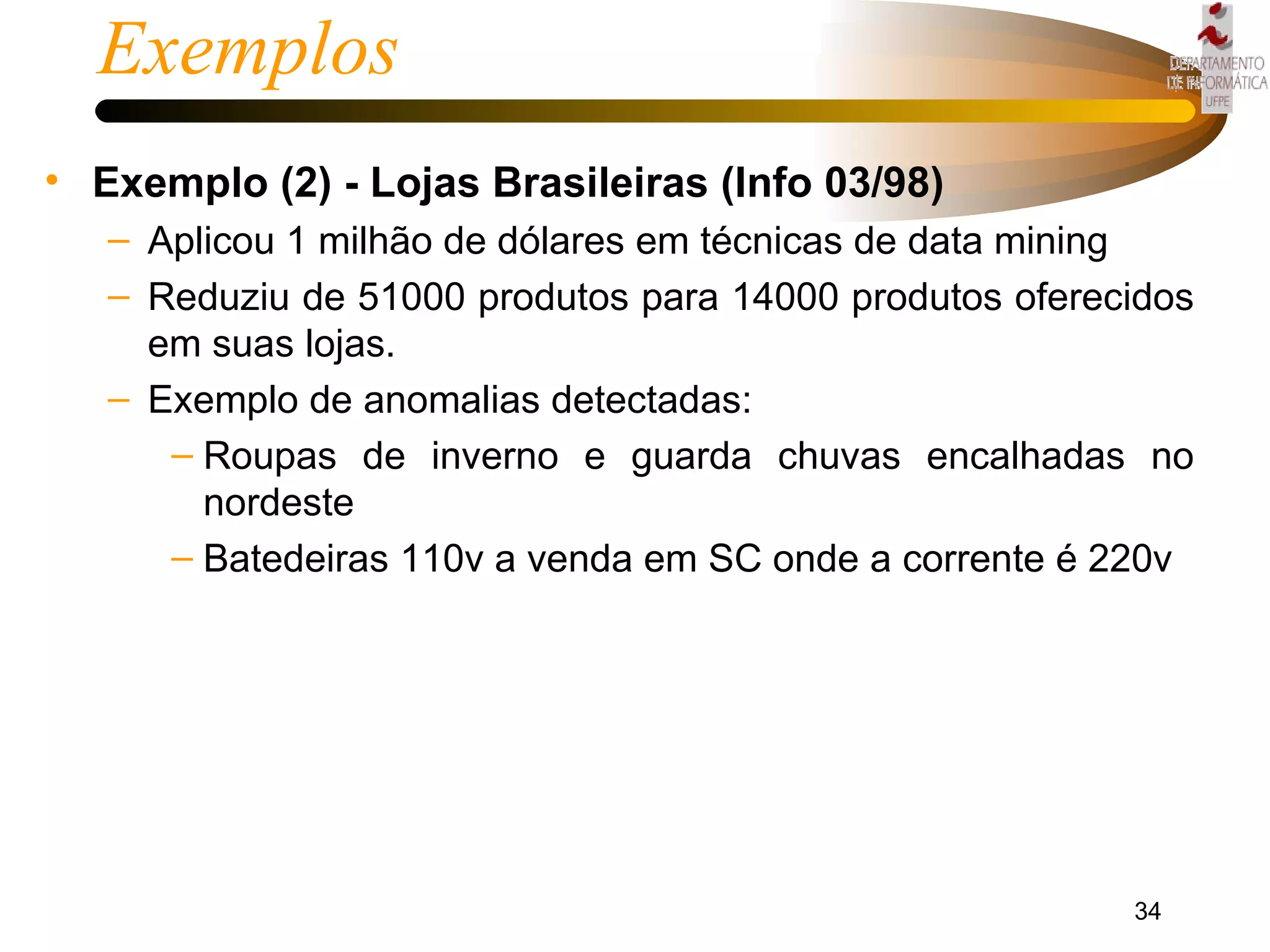 Exemplos Exemplo (2) - Lojas Brasileiras (Info 03/98) Aplicou 1 milhão de dólares em técnicas de data mining  Reduziu de 51000 produtos para 14000 produtos oferecidos em suas lojas. Exemplo de anomalias detectadas: Roupas de inverno e guarda chuvas encalhadas no nordeste Batedeiras 110v a venda em SC onde a corrente é 220v 