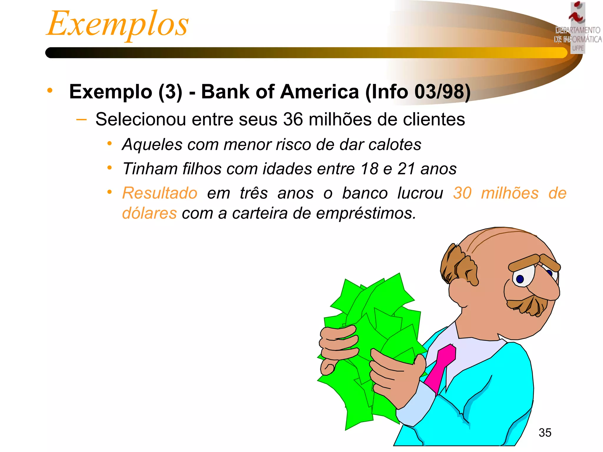 Exemplos Exemplo (3) - Bank of America (Info 03/98) Selecionou entre seus 36 milhões de clientes Aqueles com menor risco de dar calotes  Tinham filhos com idades entre 18 e 21 anos Resultado   em três anos o banco lucrou  30 milhões de   dólares  com a carteira de empréstimos. 