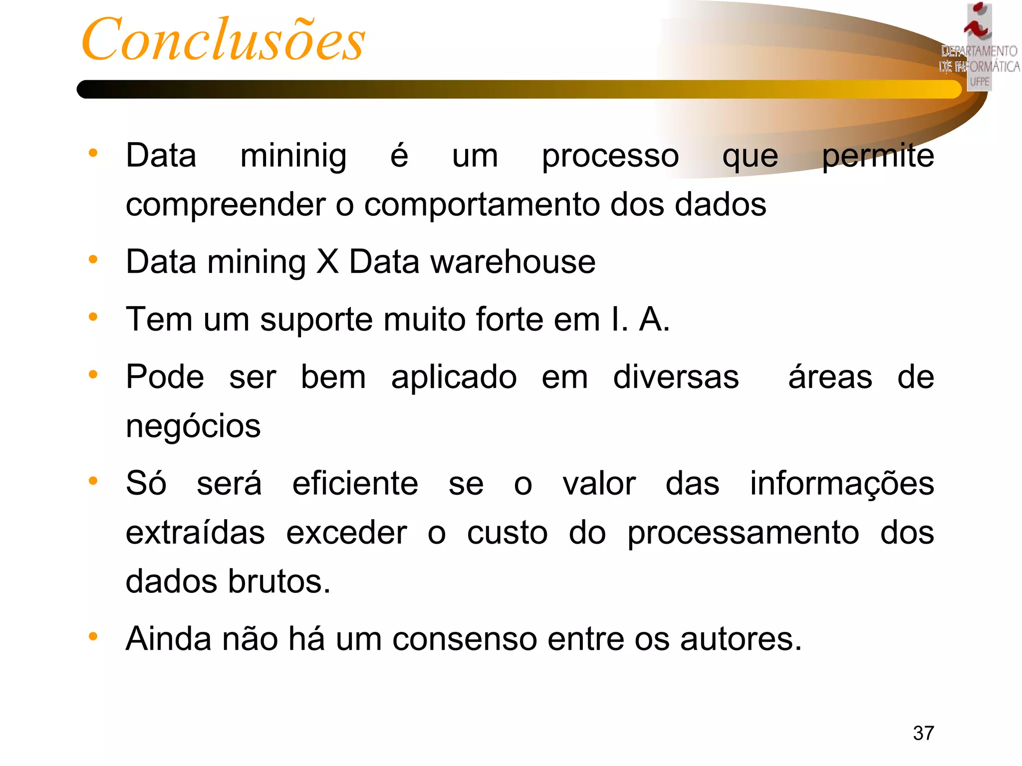 Conclusões Data mininig é um processo que permite compreender o comportamento dos dados  Data mining X Data warehouse Tem um suporte muito forte em I. A. Pode ser bem aplicado em diversas  áreas de negócios Só será eficiente se o valor das informações extraídas exceder o custo do processamento dos dados brutos. Ainda não há um consenso entre os autores. 