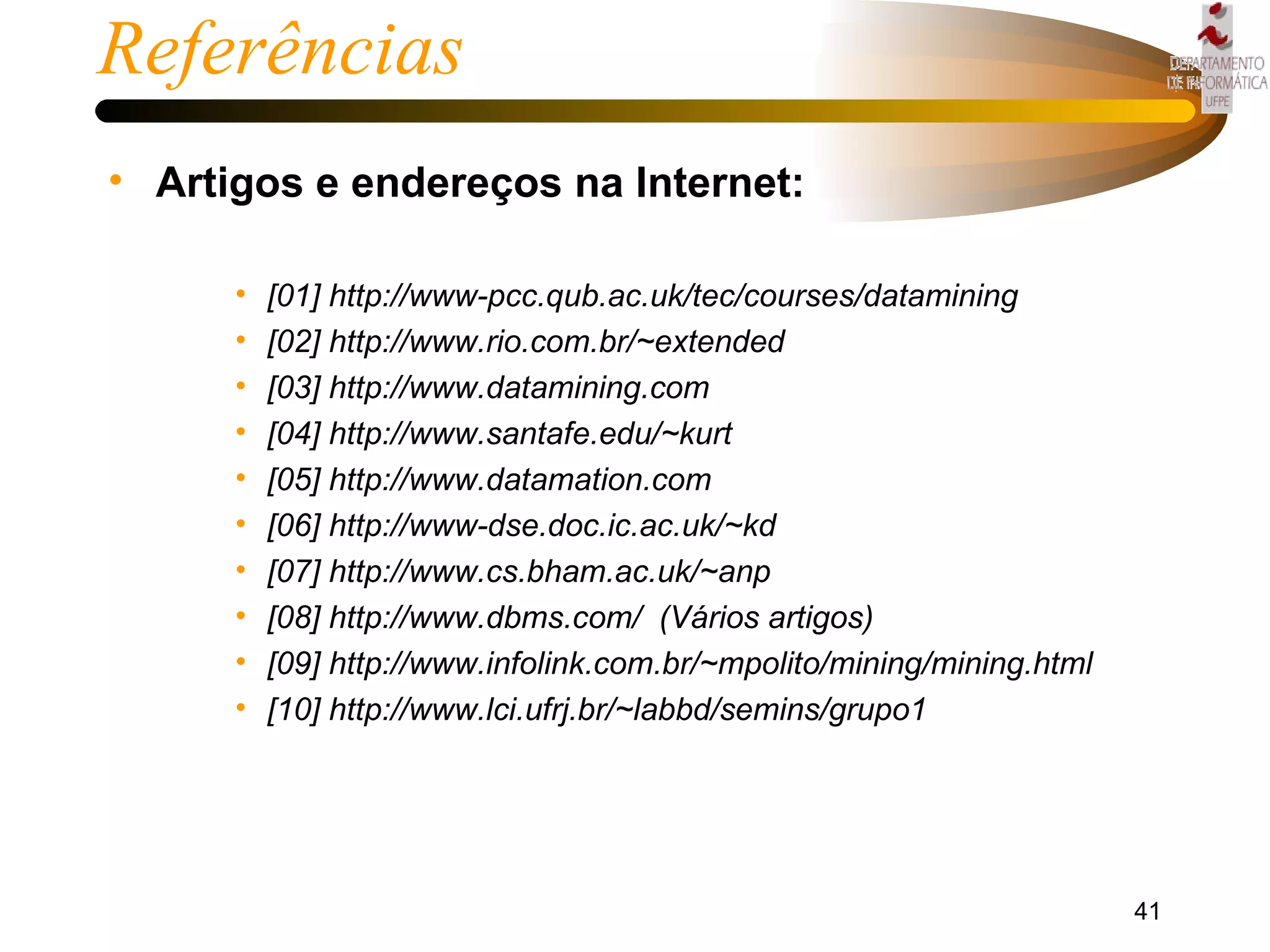 Referências Artigos e endereços na Internet: [01] http://www-pcc.qub.ac.uk/tec/courses/datamining [02] http://www.rio.com.br/~extended [03] http://www.datamining.com [04] http://www.santafe.edu/~kurt [05] http://www.datamation.com [06] http://www-dse.doc.ic.ac.uk/~kd [07] http://www.cs.bham.ac.uk/~anp [08] http://www.dbms.com/  (Vários artigos) [09] http://www.infolink.com.br/~mpolito/mining/mining.html [10] http://www.lci.ufrj.br/~labbd/semins/grupo1 