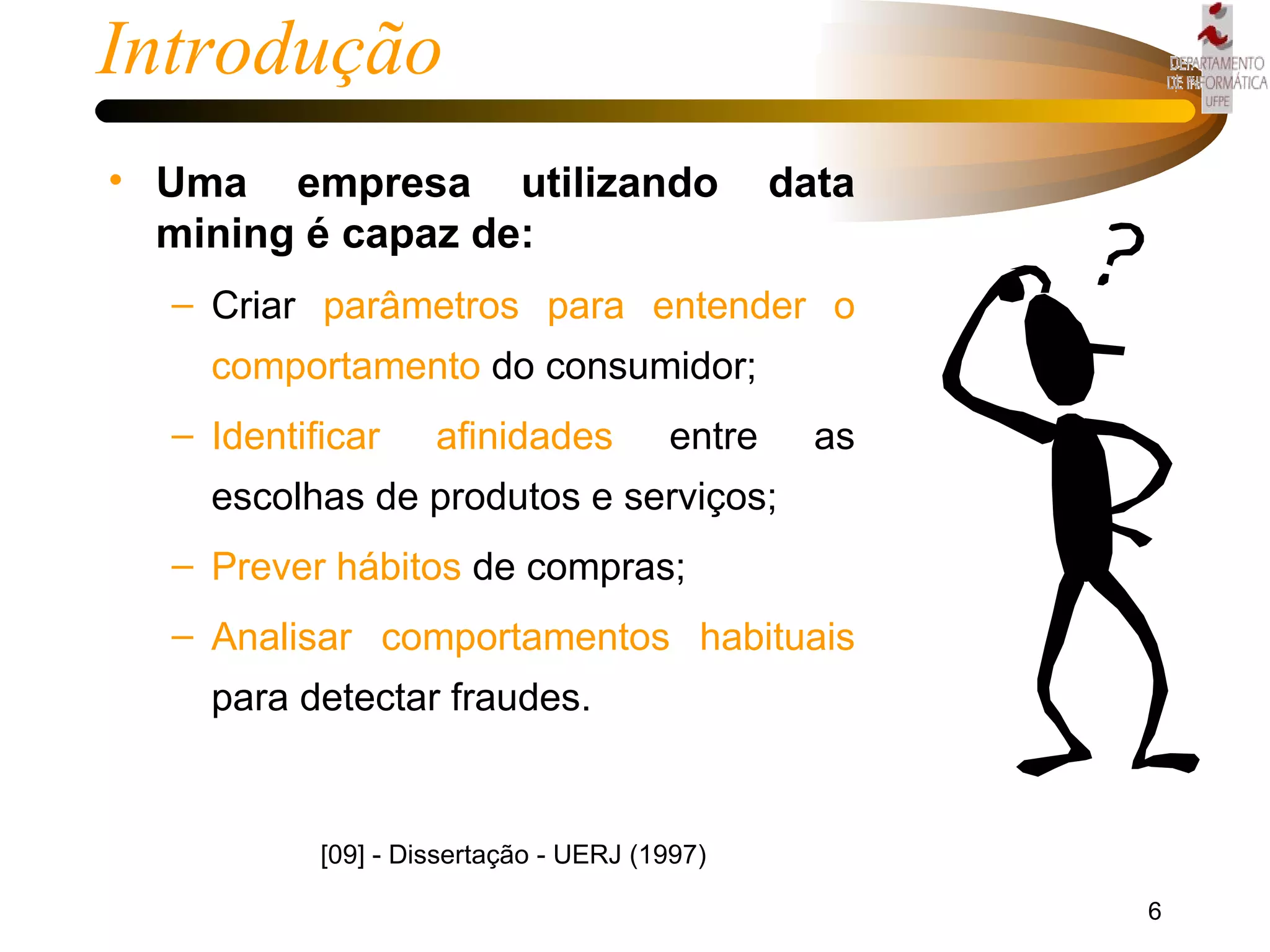 Introdução Uma empresa utilizando data mining é capaz de: Criar  parâmetros para entender o comportamento  do consumidor;  Identificar afinidades  entre as escolhas de produtos e serviços;  Prever hábitos  de compras;  Analisar comportamentos habituais  para detectar fraudes. [09] - Dissertação - UERJ (1997) 