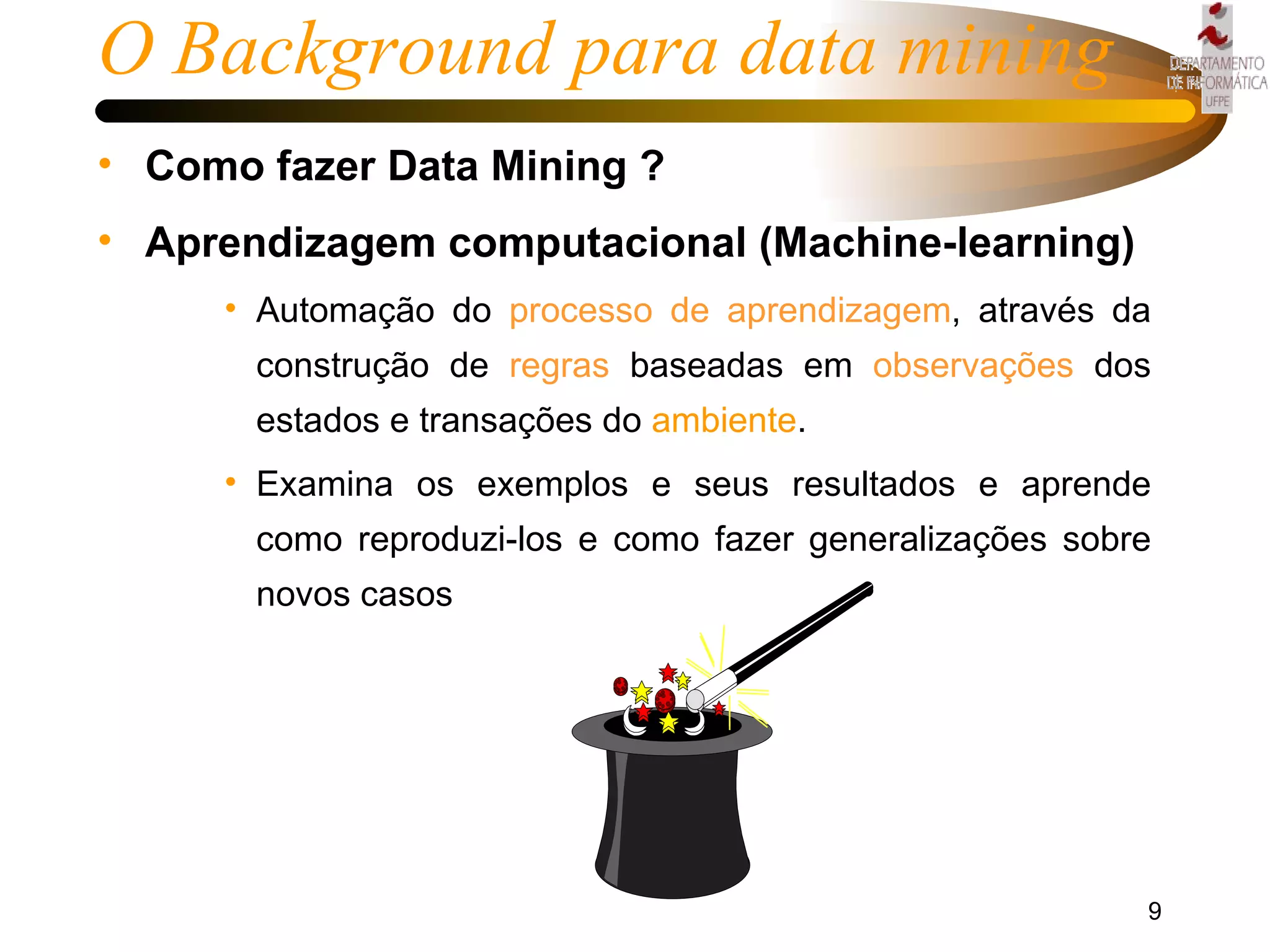 Como fazer Data Mining ? Aprendizagem computacional (Machine-learning) Automação do  processo de aprendizagem , através da construção de  regras  baseadas em  observações  dos estados e transações do  ambiente . Examina os exemplos e seus resultados e aprende como reproduzi-los e como fazer generalizações sobre novos casos O Background para data mining 
