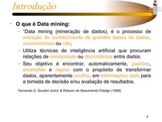 Introdução O que é Data mining: “Data mining (mineração de dados), é o processo de  extração de conhecimento de grandes bases de dados,   convencionais  ou  não .  Utiliza técnicas de inteligência artificial que procuram relações de  similaridade  ou  discordância  entre dados.  Seu objetivo é encontrar, automaticamente,   padrões ,  anomalias  e  regras  com o propósito de transformar dados, aparentemente  ocultos ,  em  informações   úteis  para a tomada de decisão e/ou avaliação de resultados.   Fernando S. Goulart Júnior & Robson do Nascimento Fidalgo (1998) 
