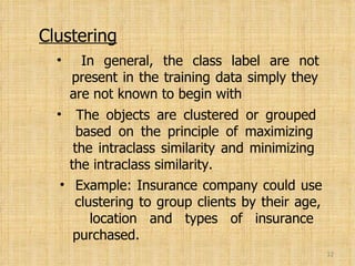 Clustering In general, the class label are not   present in the training data simply they   are not known to begin with The objects are clustered or grouped   based on the principle of maximizing   the intraclass similarity and minimizing   the intraclass similarity. Example: Insurance company could use   clustering to group clients by their age,   location and types of insurance   purchased. 