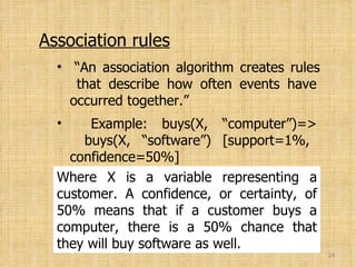 A 1% support means that 1% of all of the transactions under analysis showed that computer and software were purchased together. Association rules “ An association algorithm creates rules   that describe how often events have   occurred together.” Example: buys(X, “computer”)=>   buys(X, “software”) [support=1%,   confidence=50%] Where X is a variable representing a customer. A confidence, or certainty, of 50% means that if a customer buys a computer, there is a 50% chance that they will buy software as well. 