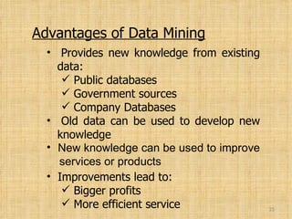 Advantages of Data Mining Provides new knowledge from existing   data: Public databases Government sources Company Databases Old data can be used to develop new   knowledge  New knowledge can be used to improve   services or products Improvements lead to: Bigger profits  More efficient service 