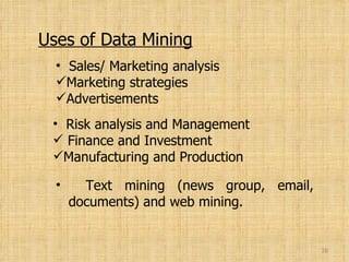 Uses of Data Mining Sales/ Marketing analysis Marketing strategies Advertisements Risk analysis and Management Finance and Investment Manufacturing and Production Text mining (news group, email,   documents) and web mining. 