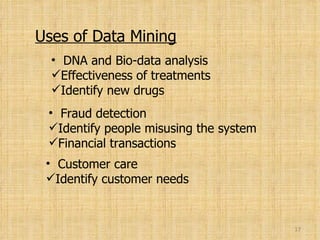 Uses of Data Mining DNA and Bio-data analysis Effectiveness of treatments Identify new drugs Fraud detection Identify people misusing the system Financial transactions Customer care Identify customer needs 