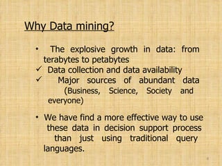 Why Data mining? The explosive growth in data: from   terabytes to petabytes Data collection and data availability Major sources of abundant data   ( Business, Science, Society and   everyone) We have find a more effective way to use   these data in decision support process   than just using traditional query   languages. 