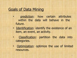 Goals of Data Mining prediction : how certain attributes   within the data will behave in the   future. Identification : identify the existence of an   item, an event, an activity. Classification : partition the data into   categories. Optimization : optimize the use of limited   resources. 