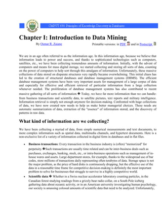 Chapter I: Introduction to Data Mining
             By Osmar R. Zaiane                           Printable versions: in PDF      and in Postscript


We are in an age often referred to as the information age. In this information age, because we believe that
information leads to power and success, and thanks to sophisticated technologies such as computers,
satellites, etc., we have been collecting tremendous amounts of information. Initially, with the advent of
computers and means for mass digital storage, we started collecting and storing all sorts of data, counting
on the power of computers to help sort through this amalgam of information. Unfortunately, these massive
collections of data stored on disparate structures very rapidly became overwhelming. This initial chaos has
led to the creation of structured databases and database management systems (DBMS). The efficient
database management systems have been very important assets for management of a large corpus of data
and especially for effective and efficient retrieval of particular information from a large collection
whenever needed. The proliferation of database management systems has also contributed to recent
massive gathering of all sorts of information.� Today, we have far more information than we can handle:
from business transactions and scientific data, to satellite pictures, text reports and military intelligence.
Information retrieval is simply not enough anymore for decision-making. Confronted with huge collections
of data, we have now created new needs to help us make better managerial choices. These needs are
automatic summarization of data, extraction of the "essence" of information stored, and the discovery of
patterns in raw data.

What kind of information are we collecting?
We have been collecting a myriad of data, from simple numerical measurements and text documents, to
more complex information such as spatial data, multimedia channels, and hypertext documents. Here is a
non-exclusive list of a variety of information collected in digital form in databases and in flat files.

       Business transactions: Every transaction in the business industry is (often) "memorized" for
       perpetuity.�Such transactions are usually time related and can be inter-business deals such as
       purchases, exchanges, banking, stock, etc., or intra-business operations such as management of in-
       house wares and assets. Large department stores, for example, thanks to the widespread use of bar
       codes, store millions of transactions daily representing often terabytes of data. Storage space is not
       the major problem, as the price of hard disks is continuously dropping, but the effective use of the
       data in a reasonable time frame for competitive decision-making is definitely the most important
       problem to solve for businesses that struggle to survive in a highly competitive world.
       Scientific data:� Whether in a Swiss nuclear accelerator laboratory counting particles, in the
       Canadian forest studying readings from a grizzly bear radio collar, on a South Pole iceberg
       gathering data about oceanic activity, or in an American university investigating human psychology,
       our society is amassing colossal amounts of scientific data that need to be analyzed. Unfortunately,
 