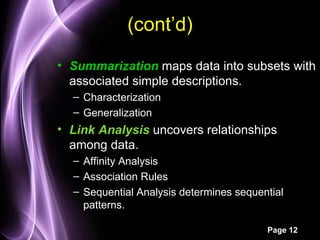 (cont’d)
• Summarization maps data into subsets with
  associated simple descriptions.
  – Characterization
  – Generalization
• Link Analysis uncovers relationships
  among data.
  – Affinity Analysis
  – Association Rules
  – Sequential Analysis determines sequential
    patterns.

                                         Page 12
 