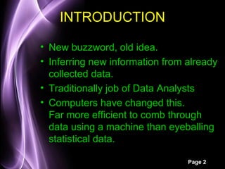 INTRODUCTION

• New buzzword, old idea.
• Inferring new information from already
  collected data.
• Traditionally job of Data Analysts
• Computers have changed this.
  Far more efficient to comb through
  data using a machine than eyeballing
  statistical data.

                                 Page 2
 