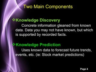 Two Main Components

Knowledge Discovery
     Concrete information gleaned from known
 data. Data you may not have known, but which
 is supported by recorded facts.

Knowledge Prediction
    Uses known data to forecast future trends,
 events, etc. (ie: Stock market predictions)


                                       Page 4
 