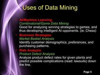 Uses of Data Mining
• AI/Machine Learning
  Combinatorial/Game Data Mining
  Good for analyzing winning strategies to games, and
  thus developing intelligent AI opponents. (ie: Chess)
• Business Strategies
  Market Basket Analysis
  Identify customer demographics, preferences, and
  purchasing patterns.
• Risk Analysis
  Product Defect Analysis
  Analyze product defect rates for given plants and
  predict possible complications (read: lawsuits) down
  the line.

                                             Page 5
 