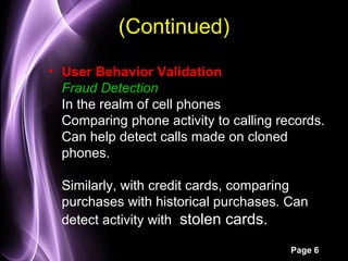 (Continued)
• User Behavior Validation
  Fraud Detection
  In the realm of cell phones
  Comparing phone activity to calling records.
  Can help detect calls made on cloned
  phones.

  Similarly, with credit cards, comparing
  purchases with historical purchases. Can
  detect activity with stolen cards.

                                        Page 6
 