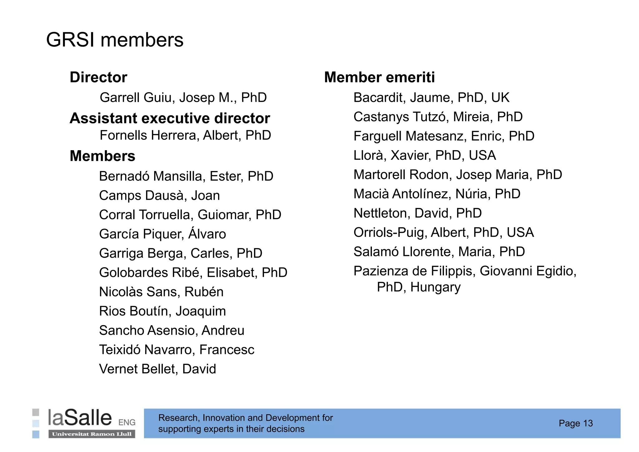 GRSI members
  Director                                          Member emeriti
      Garrell Guiu Josep M PhD
              Guiu,      M.,                              Bacardit, Jaume, PhD,
                                                          Bacardit Jaume PhD UK
  Assistant executive director                            Castanys Tutzó, Mireia, PhD
      Fornells Herrera, Albert, PhD                       Farguell Matesanz, Enric, PhD
  Members
  M b                                                     Llorà, Xavier, PhD,
                                                          Ll à X i PhD USA
      Bernadó Mansilla, Ester, PhD                        Martorell Rodon, Josep Maria, PhD
      Camps Dausà, Joan
           p         ,                                    Macià Antolínez, Núria, PhD
      Corral Torruella, Guiomar, PhD                      Nettleton, David, PhD
      García Piquer, Álvaro                               Orriols-Puig, Albert, PhD, USA
      Garriga Berga Carles PhD
              Berga, Carles,                              Salamó Llorente Maria PhD
                                                                   Llorente, Maria,
      Golobardes Ribé, Elisabet, PhD                      Pazienza de Filippis, Giovanni Egidio,
      Nicolàs Sans, Rubén                                     PhD, Hungary
      Rios Boutín, Joaquim
      Sancho Asensio, Andreu
      Teixidó Navarro, Francesc
              Navarro
      Vernet Bellet, David


               Research, Innovation and Development for
                                                                                            Page 13
               supporting experts in their decisions
 