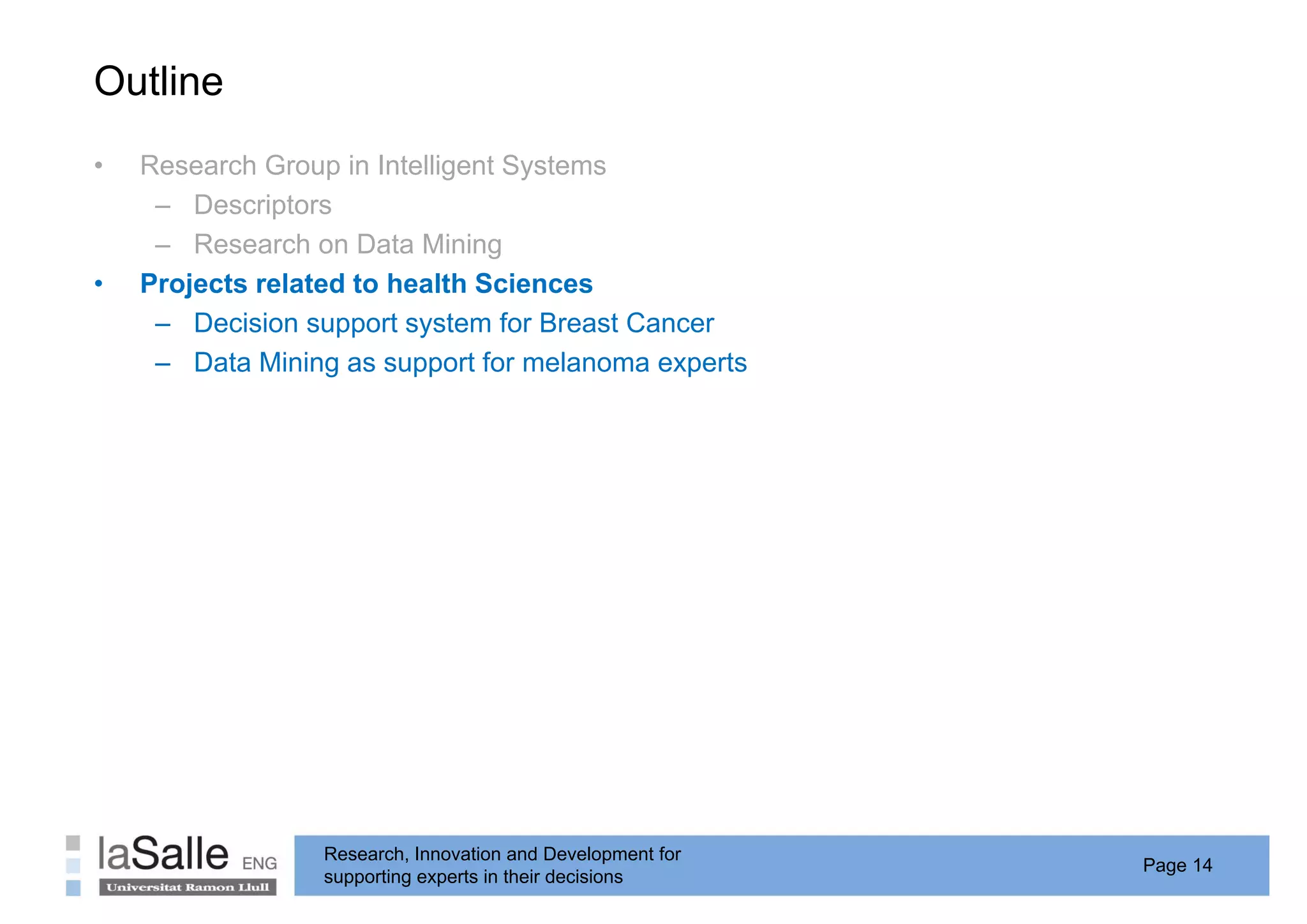 Outline
•   Research Group in Intelligent Systems
     – Descriptors
     – Research on Data Mining
•   Projects related to health Sciences
     – Decision support system for Breast Cancer
     – Data Mining as support for melanoma experts




                 Research, Innovation and Development for
                                                            Page 14
                 supporting experts in their decisions
 