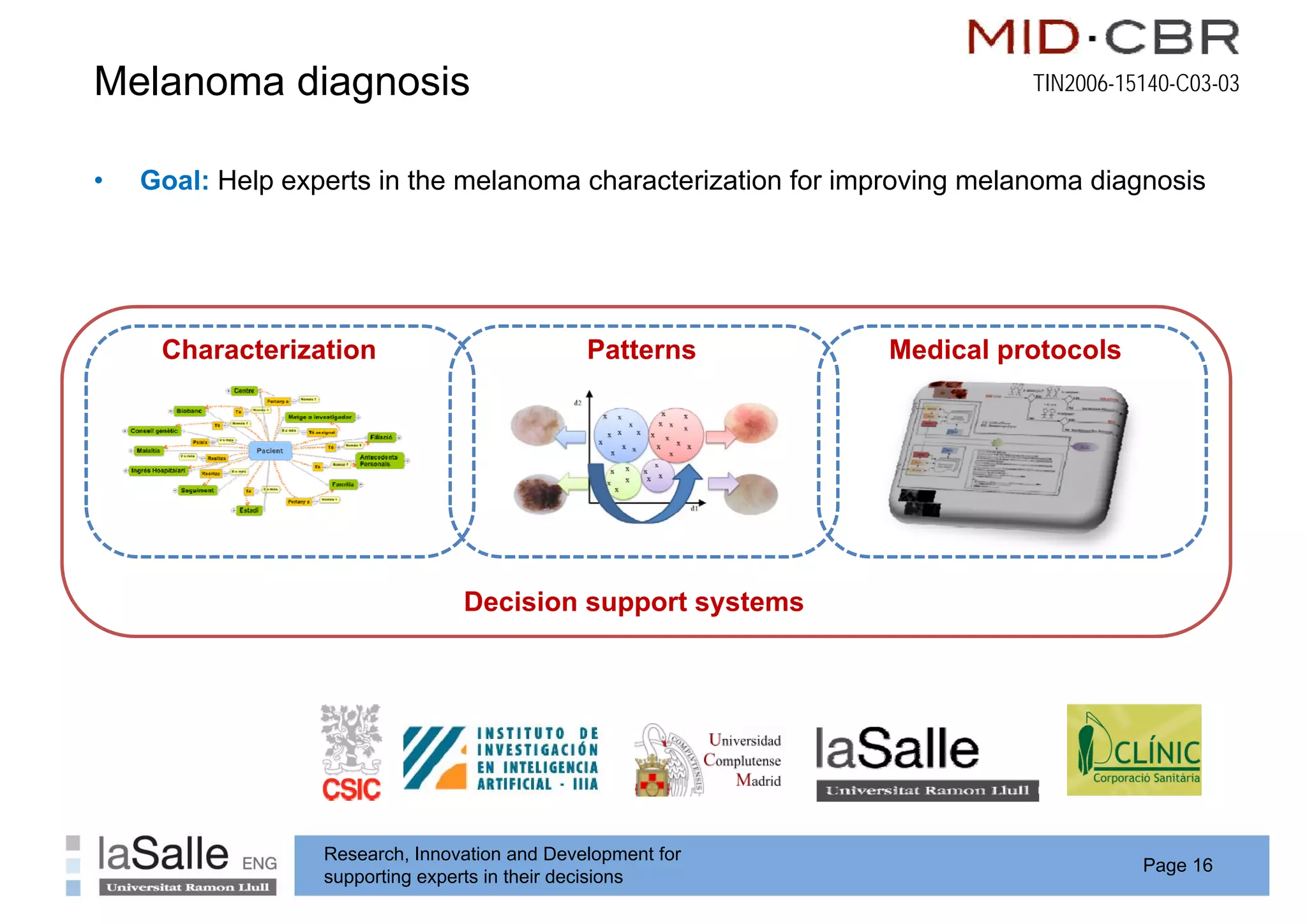 Melanoma diagnosis
            g                                                             TIN2006-15140-C03-03



•   Goal: Help experts in the melanoma characterization for improving melanoma diagnosis




     Characterization                          Patterns        Medical protocols




                                 Decision support systems
                                            pp     y




                  Research, Innovation and Development for
                                                                                    Page 16
                  supporting experts in their decisions
 