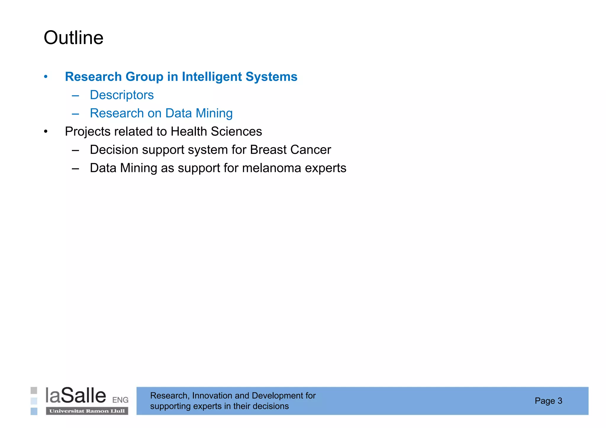 Outline
•   Research Group in Intelligent Systems
     – Descriptors
     – Research on Data Mining
•   Projects related to Health Sciences
     – Decision support system for Breast Cancer
     – Data Mining as support for melanoma experts




                 Research, Innovation and Development for
                                                            Page 3
                 supporting experts in their decisions
 
