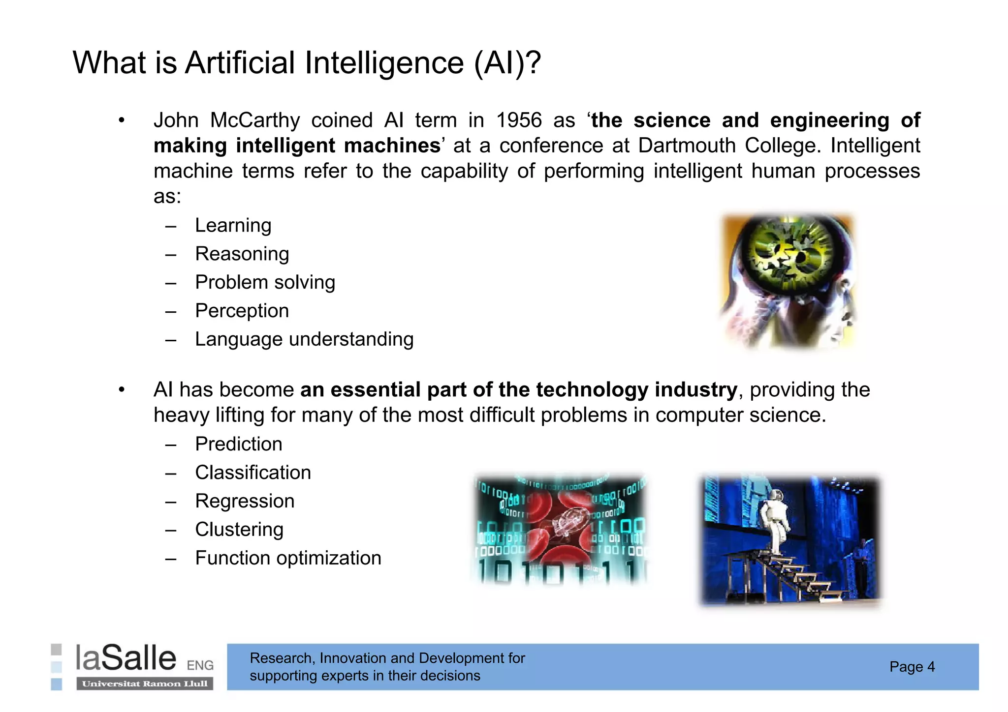 What is Artificial Intelligence ( )
                          g     (AI)?
   •   John McCarthy coined AI term in 1956 as ‘the science and engineering of
       making intelligent machines’ at a conference at Dartmouth College. Intelligent
       machine terms refer to the capability of performing intelligent human processes
       as:
        –   Learning
        –   Reasoning
        –   Problem solving
        –   Perception
        –   Language understanding

   •   AI has become an essential part of the technology industry, providing the
       heavy lifting for many of the most difficult problems in computer science.
        –   Prediction
        –   Classification
        –   Regression
        –   Clustering
        –   F    ti      ti i ti
            Function optimization



                  Research, Innovation and Development for
                                                                                    Page 4
                  supporting experts in their decisions
 