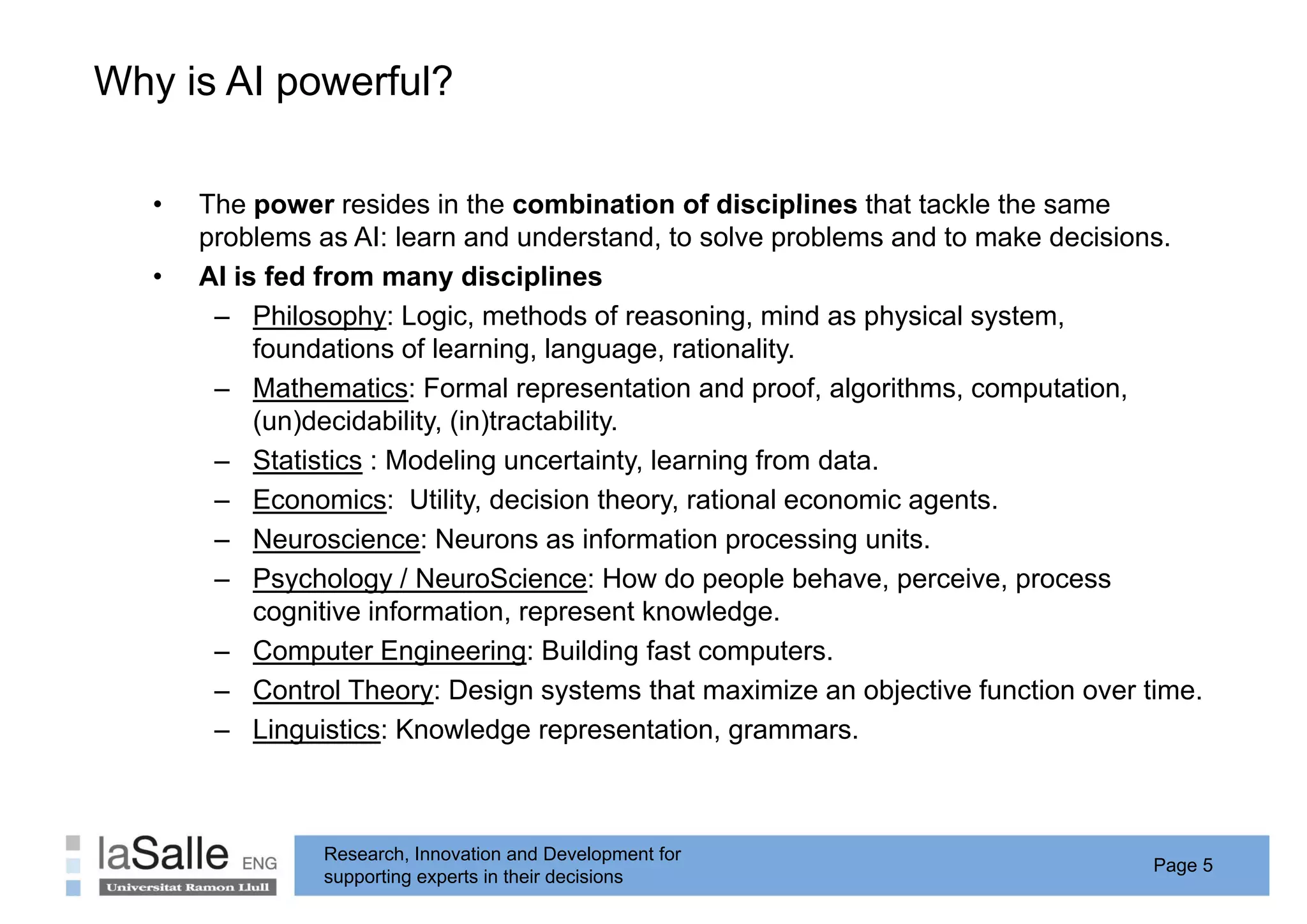 Why is AI p
  y       powerful?

   •   The power resides in the combination of disciplines that tackle the same
       problems as AI: learn and understand, to solve problems and to make decisions.
   •   AI is fed from many disciplines
        – Phil
            Philosophy: L i methods of reasoning, mind as physical system,
                     h Logic,        th d f          i     i d   h i l   t
            foundations of learning, language, rationality.
        – Mathematics: Formal representation and proof, algorithms, computation,
            (un)decidability, (in)tractability.
            ( )               ( )
        – Statistics : Modeling uncertainty, learning from data.
        – Economics: Utility, decision theory, rational economic agents.
                                y                y                 g
        – Neuroscience: Neurons as information processing units.
        – Psychology / NeuroScience: How do people behave, perceive, process
            cognitive information, represent knowledge
                      information               knowledge.
        – Computer Engineering: Building fast computers.
        – Control Theory: Design systems that maximize an objective function over time.
        – Linguistics: Knowledge representation, grammars.



                Research, Innovation and Development for
                                                                                   Page 5
                supporting experts in their decisions
 