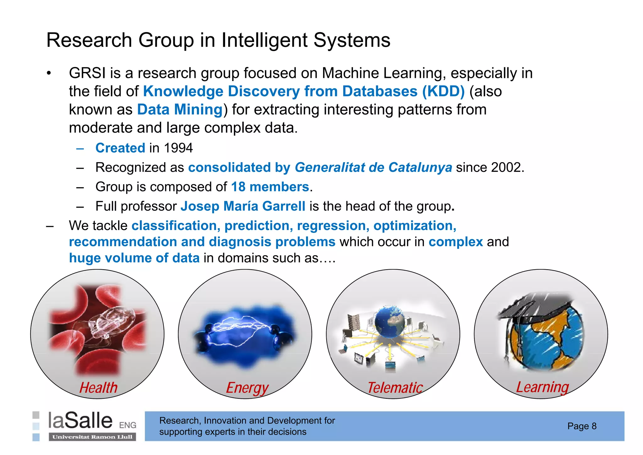 Research Group in Intelligent Systems
             p           g     y
•   GRSI is a research group focused on Machine Learning, especially in
    the field of Knowledge Discovery from Databases (KDD) (also
    known as Data Mining) for extracting interesting patterns from
    moderate and large complex data.
     – Created in 1994
     – Recognized as consolidated by Generalitat de Catalunya since 2002.
     – Group is composed of 18 members.
     – F ll professor J
        Full   f      Josep M í G
                              María Garrell i th head of th group.
                                          ll is the h d f the
–   We tackle classification, prediction, regression, optimization,
    recommendation and diagnosis problems which occur in complex and
    huge volume of data in domains such as….




     Health                    Energy                       Telematic   Learning

                 Research, Innovation and Development for
                                                                               Page 8
                 supporting experts in their decisions
 