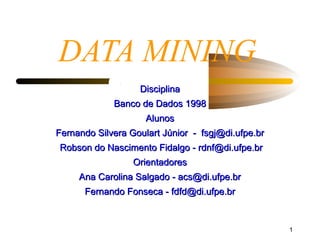 DATA MINING
                   Disciplina
             Banco de Dados 1998
                     Alunos
Fernando Silvera Goulart Júnior - fsgj@di.ufpe.br
Robson do Nascimento Fidalgo - rdnf@di.ufpe.br
                  Orientadores
     Ana Carolina Salgado - acs@di.ufpe.br
      Fernando Fonseca - fdfd@di.ufpe.br


                                                    1
 