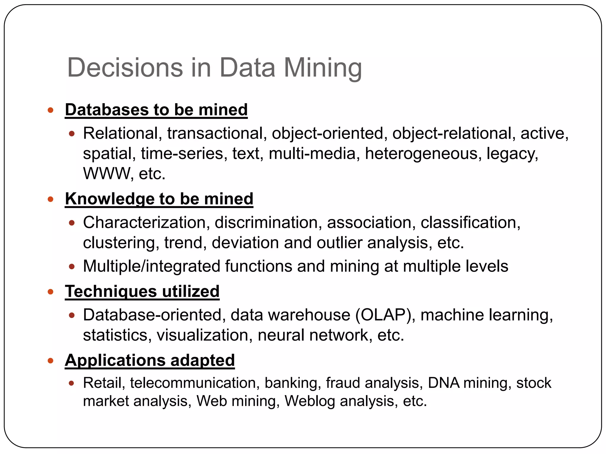 Decisions in Data Mining
 Databases to be mined
   Relational, transactional, object-oriented, object-relational, active,
    spatial, time-series, text, multi-media, heterogeneous, legacy,
    WWW, etc.
 Knowledge to be mined
   Characterization, discrimination, association, classification,
    clustering, trend, deviation and outlier analysis, etc.
   Multiple/integrated functions and mining at multiple levels
 Techniques utilized
   Database-oriented, data warehouse (OLAP), machine learning,
    statistics, visualization, neural network, etc.
 Applications adapted
   Retail, telecommunication, banking, fraud analysis, DNA mining, stock
    market analysis, Web mining, Weblog analysis, etc.
 