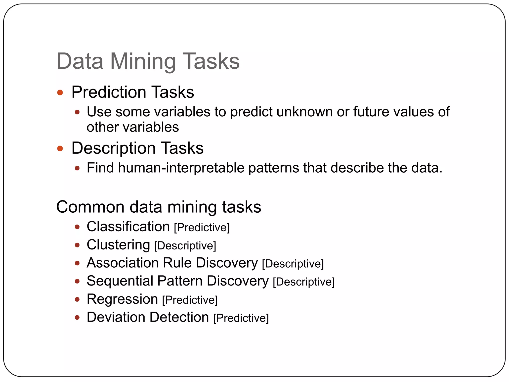 Data Mining Tasks
 Prediction Tasks
   Use some variables to predict unknown or future values of
    other variables
 Description Tasks
   Find human-interpretable patterns that describe the data.


Common data mining tasks
   Classification [Predictive]
   Clustering [Descriptive]
   Association Rule Discovery [Descriptive]
   Sequential Pattern Discovery [Descriptive]
   Regression [Predictive]
   Deviation Detection [Predictive]
 