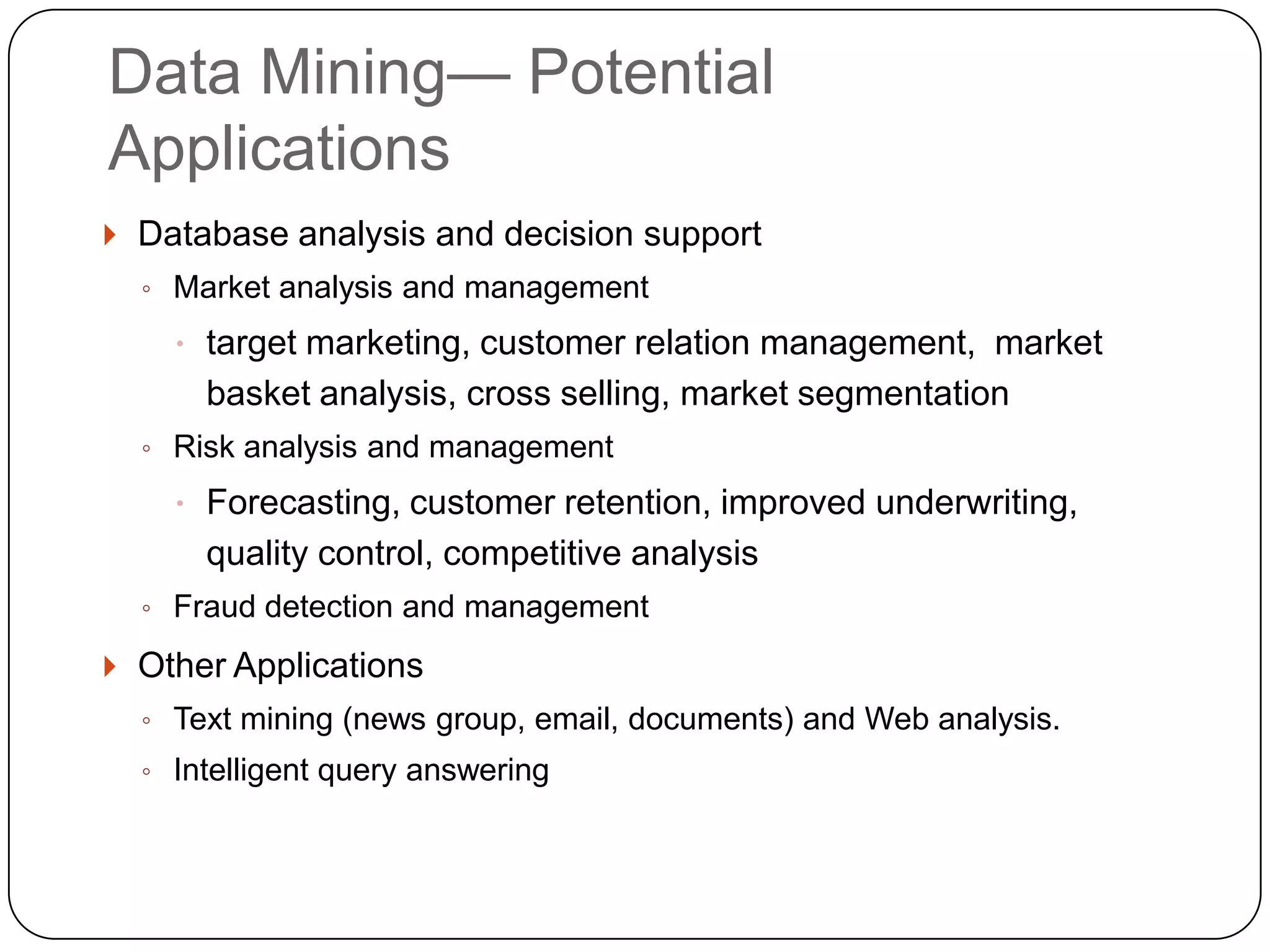 Data Mining— Potential
    Applications
     Database analysis and decision support
      ◦ Market analysis and management

         target marketing, customer relation management, market
          basket analysis, cross selling, market segmentation
      ◦ Risk analysis and management

         Forecasting, customer retention, improved underwriting,
          quality control, competitive analysis
      ◦ Fraud detection and management

     Other Applications
      ◦ Text mining (news group, email, documents) and Web analysis.
      ◦ Intelligent query answering


1
2
 