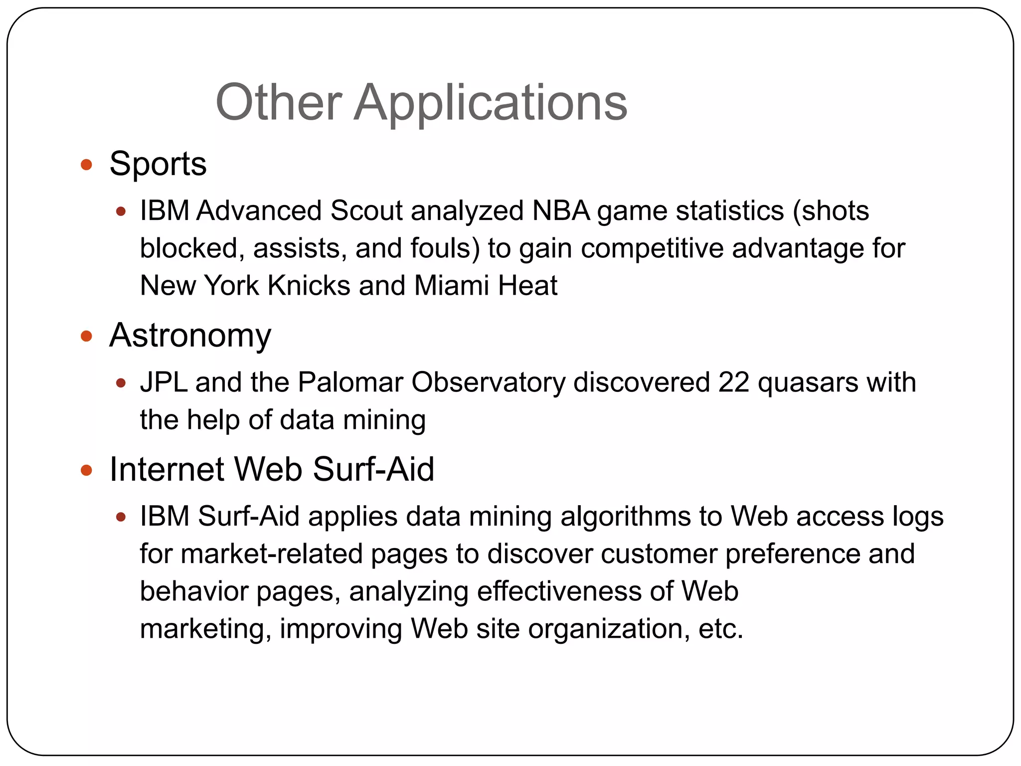 Other Applications
     Sports
       IBM Advanced Scout analyzed NBA game statistics (shots
       blocked, assists, and fouls) to gain competitive advantage for
       New York Knicks and Miami Heat
     Astronomy
       JPL and the Palomar Observatory discovered 22 quasars with
       the help of data mining
     Internet Web Surf-Aid
       IBM Surf-Aid applies data mining algorithms to Web access logs
       for market-related pages to discover customer preference and
       behavior pages, analyzing effectiveness of Web
       marketing, improving Web site organization, etc.

1
3
 