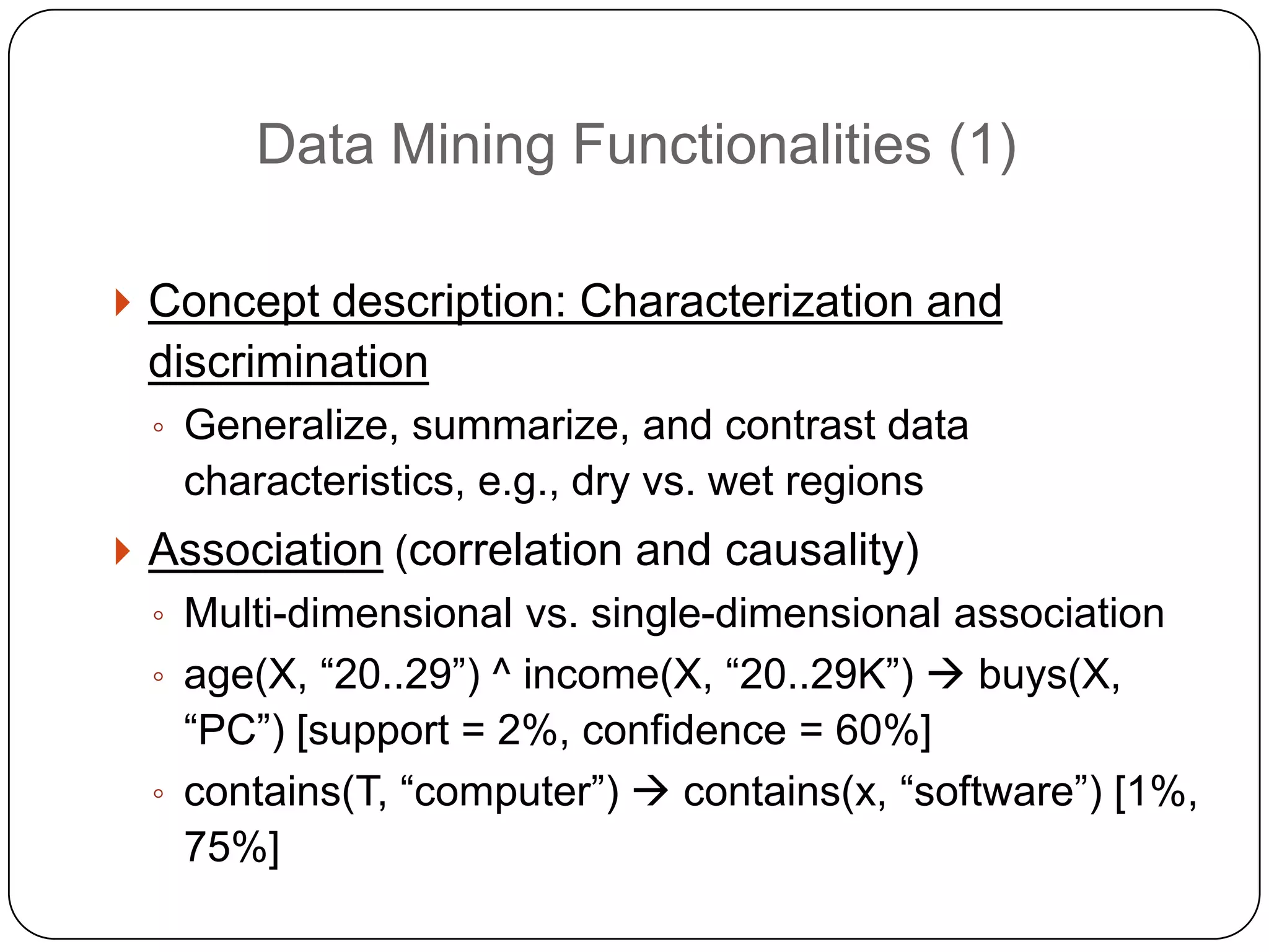 Data Mining Functionalities (1)

     Concept description: Characterization and
     discrimination
      ◦ Generalize, summarize, and contrast data
       characteristics, e.g., dry vs. wet regions
     Association (correlation and causality)
      ◦ Multi-dimensional vs. single-dimensional association
      ◦ age(X, ―20..29‖) ^ income(X, ―20..29K‖)  buys(X,
        ―PC‖) [support = 2%, confidence = 60%]
      ◦ contains(T, ―computer‖)  contains(x, ―software‖) [1%,
        75%]
1
9
 