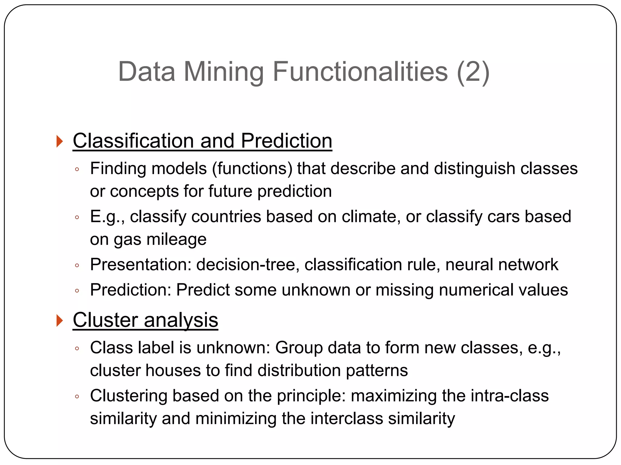 Data Mining Functionalities (2)

     Classification and Prediction
      ◦ Finding models (functions) that describe and distinguish classes
        or concepts for future prediction
      ◦ E.g., classify countries based on climate, or classify cars based
        on gas mileage
      ◦ Presentation: decision-tree, classification rule, neural network
      ◦ Prediction: Predict some unknown or missing numerical values

     Cluster analysis
      ◦ Class label is unknown: Group data to form new classes, e.g.,
        cluster houses to find distribution patterns
      ◦ Clustering based on the principle: maximizing the intra-class
        similarity and minimizing the interclass similarity
2
0
 