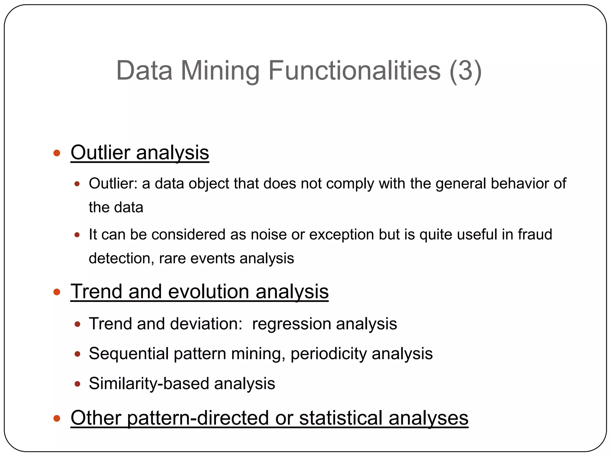 Data Mining Functionalities (3)

     Outlier analysis
       Outlier: a data object that does not comply with the general behavior of
        the data
       It can be considered as noise or exception but is quite useful in fraud
        detection, rare events analysis

     Trend and evolution analysis
       Trend and deviation: regression analysis

       Sequential pattern mining, periodicity analysis

       Similarity-based analysis

2    Other pattern-directed or statistical analyses
1
 