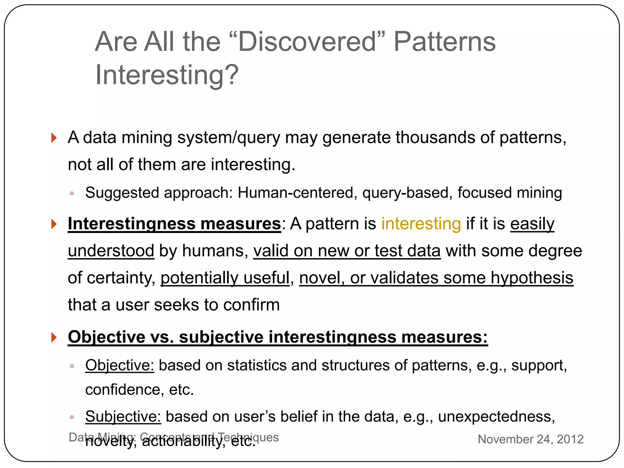 Are All the ―Discovered‖ Patterns
          Interesting?

     A data mining system/query may generate thousands of patterns,
      not all of them are interesting.
      ◦ Suggested approach: Human-centered, query-based, focused mining

     Interestingness measures: A pattern is interesting if it is easily
      understood by humans, valid on new or test data with some degree
      of certainty, potentially useful, novel, or validates some hypothesis
      that a user seeks to confirm
     Objective vs. subjective interestingness measures:
      ◦ Objective: based on statistics and structures of patterns, e.g., support,
        confidence, etc.
      ◦ Subjective: based on user’s belief in the data, e.g., unexpectedness,
2     Data Mining: Concepts and Techniques
        novelty, actionability, etc.                               November 24, 2012
2
 
