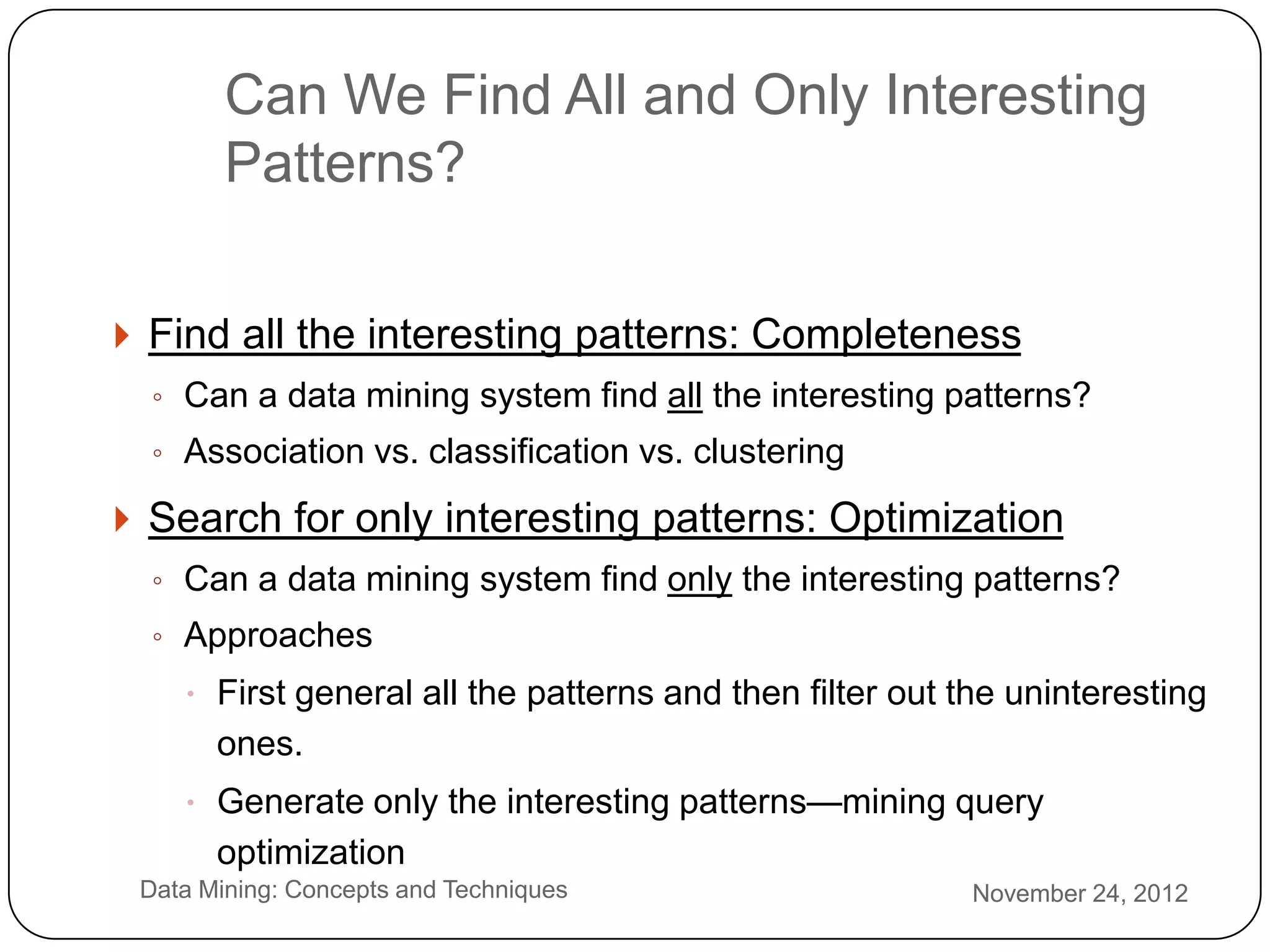 Can We Find All and Only Interesting
            Patterns?

     Find all the interesting patterns: Completeness
      ◦ Can a data mining system find all the interesting patterns?
      ◦ Association vs. classification vs. clustering

     Search for only interesting patterns: Optimization
      ◦ Can a data mining system find only the interesting patterns?
      ◦ Approaches
         First general all the patterns and then filter out the uninteresting
           ones.
         Generate only the interesting patterns—mining query
           optimization
2    Data Mining: Concepts and Techniques                    November 24, 2012
3
 