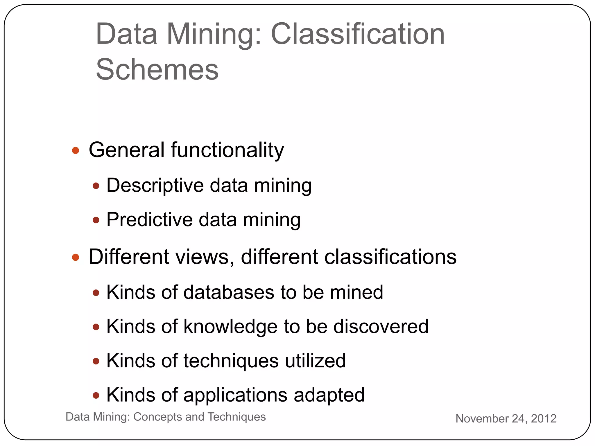 Data Mining: Classification
         Schemes

     General functionality
         Descriptive data mining

         Predictive data mining

     Different views, different classifications
         Kinds of databases to be mined

         Kinds of knowledge to be discovered

         Kinds of techniques utilized

         Kinds of applications adapted
2   Data Mining: Concepts and Techniques        November 24, 2012
5
 