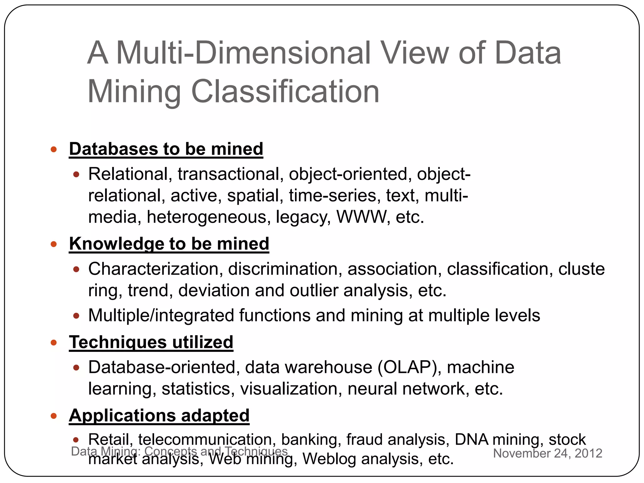 A Multi-Dimensional View of Data
        Mining Classification
     Databases to be mined
       Relational, transactional, object-oriented, object-
        relational, active, spatial, time-series, text, multi-
        media, heterogeneous, legacy, WWW, etc.
     Knowledge to be mined
       Characterization, discrimination, association, classification, cluste
        ring, trend, deviation and outlier analysis, etc.
       Multiple/integrated functions and mining at multiple levels
     Techniques utilized
       Database-oriented, data warehouse (OLAP), machine
        learning, statistics, visualization, neural network, etc.
     Applications adapted
2      Retail, telecommunication, banking, fraud analysis, DNA mining, stock
      Data Mining: Concepts and Techniques                      November 24, 2012
6        market analysis, Web mining, Weblog analysis, etc.
 