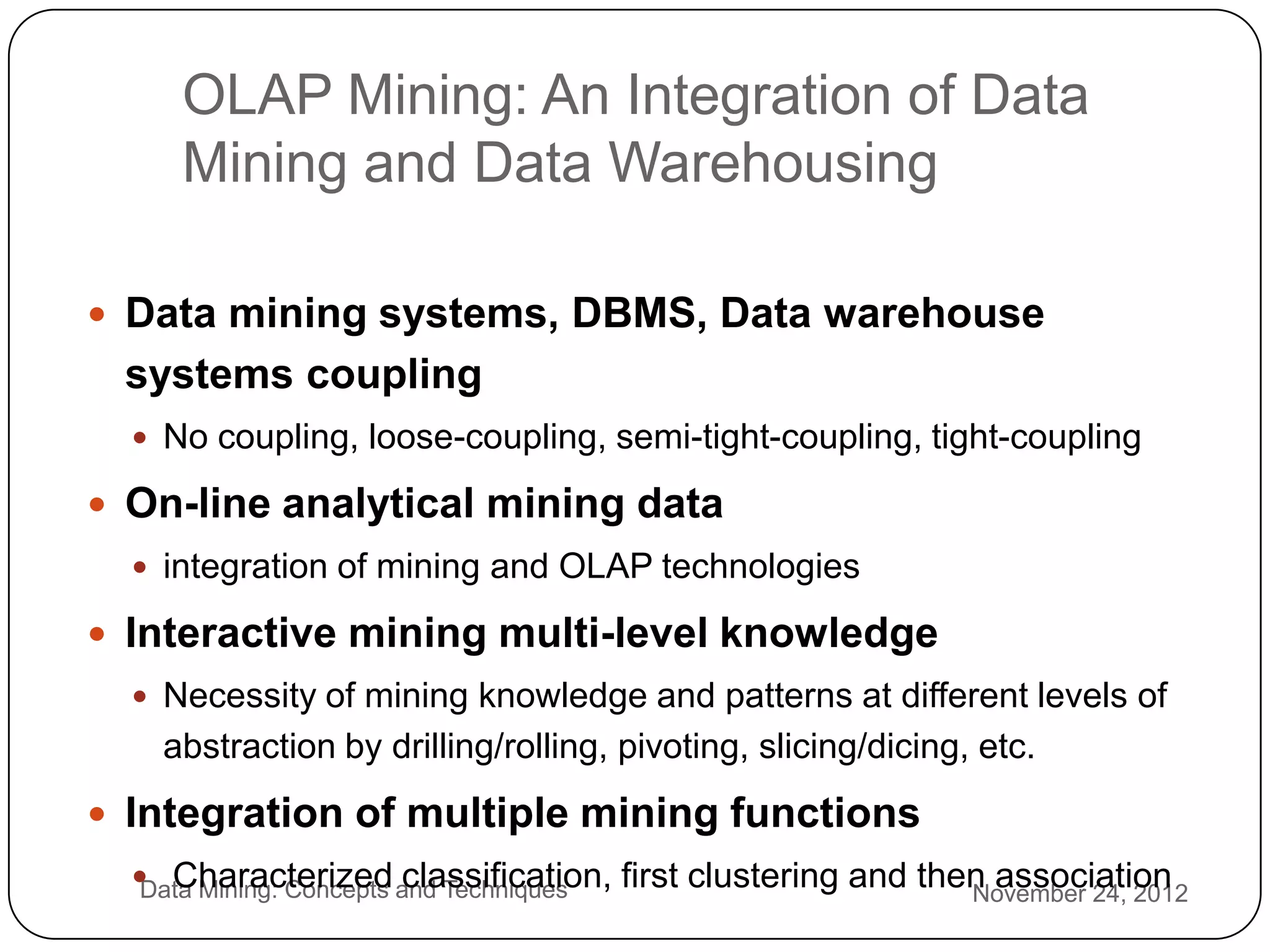 OLAP Mining: An Integration of Data
         Mining and Data Warehousing

     Data mining systems, DBMS, Data warehouse
     systems coupling
       No coupling, loose-coupling, semi-tight-coupling, tight-coupling

     On-line analytical mining data
       integration of mining and OLAP technologies

     Interactive mining multi-level knowledge
       Necessity of mining knowledge and patterns at different levels of
        abstraction by drilling/rolling, pivoting, slicing/dicing, etc.
     Integration of multiple mining functions
2      Characterized and Techniques
       Data Mining: Concepts classification, first clustering and then association
                                                                     November 24, 2012
7
 