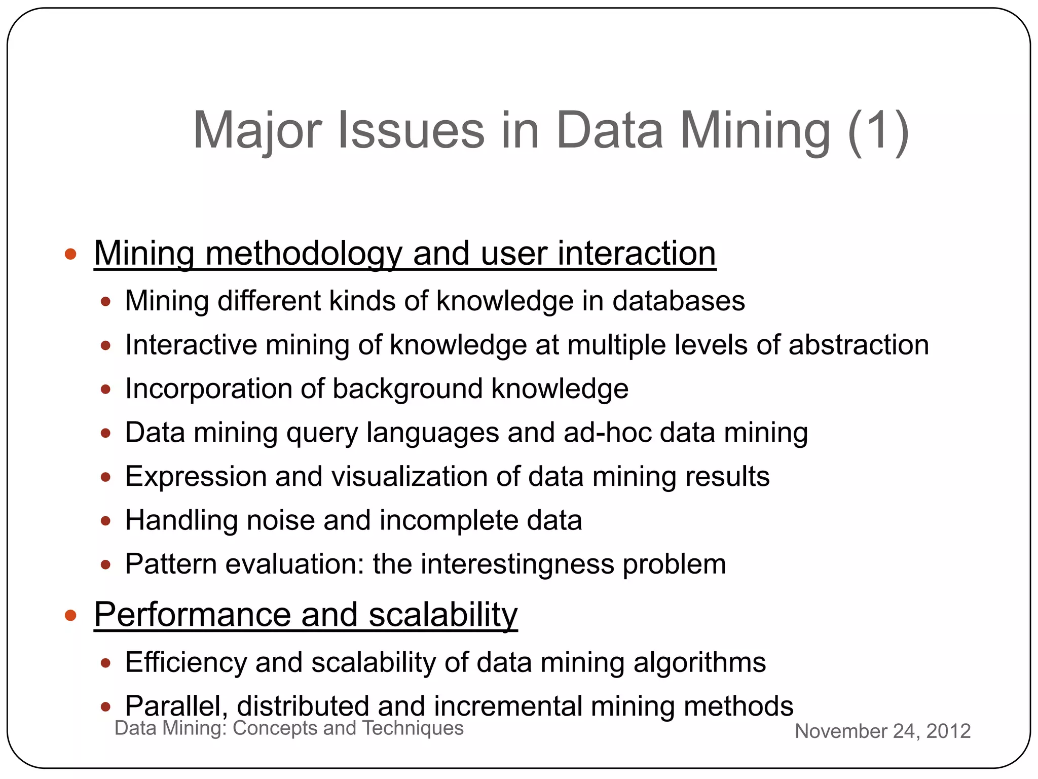 Major Issues in Data Mining (1)

     Mining methodology and user interaction
       Mining different kinds of knowledge in databases
       Interactive mining of knowledge at multiple levels of abstraction
       Incorporation of background knowledge
       Data mining query languages and ad-hoc data mining
       Expression and visualization of data mining results
       Handling noise and incomplete data
       Pattern evaluation: the interestingness problem

     Performance and scalability
       Efficiency and scalability of data mining algorithms

2
       Parallel, distributed and incremental mining methods
       Data Mining: Concepts and Techniques                    November 24, 2012
9
 