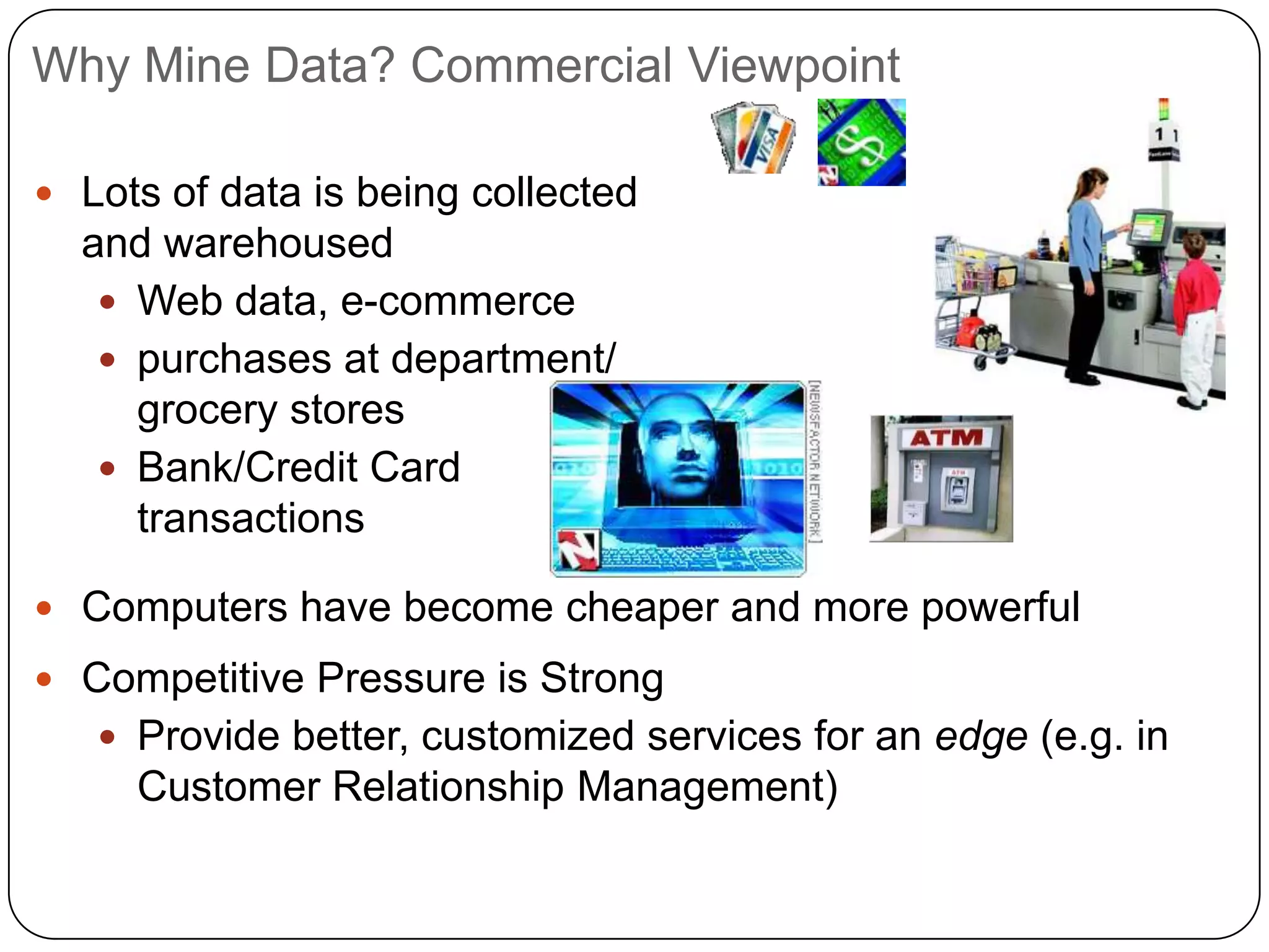 Why Mine Data? Commercial Viewpoint

 Lots of data is being collected
  and warehoused
    Web data, e-commerce
    purchases at department/
     grocery stores
    Bank/Credit Card
     transactions

 Computers have become cheaper and more powerful
 Competitive Pressure is Strong
    Provide better, customized services for an edge (e.g. in
     Customer Relationship Management)
 
