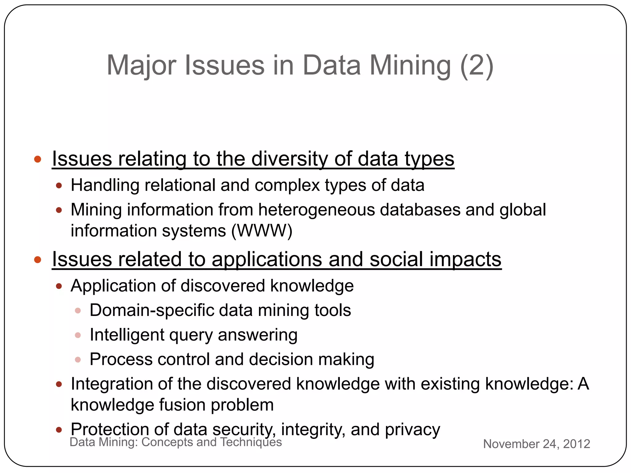Major Issues in Data Mining (2)


     Issues relating to the diversity of data types
        Handling relational and complex types of data
        Mining information from heterogeneous databases and global
         information systems (WWW)
   Issues related to applications and social impacts
      Application of discovered knowledge
         Domain-specific data mining tools
         Intelligent query answering
         Process control and decision making
      Integration of the discovered knowledge with existing knowledge: A
       knowledge fusion problem
3
      Protection of data security, integrity, and privacy
        Data Mining: Concepts and Techniques               November 24, 2012
0
 